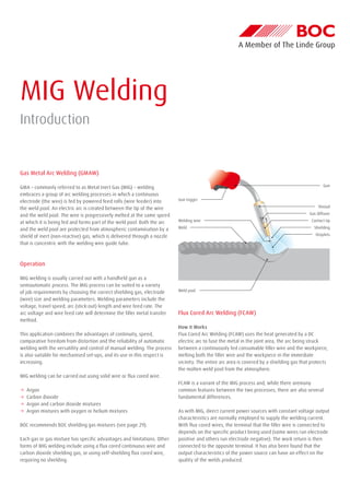 MIG Welding
Introduction
Gas Metal Arc Welding (GMAW)
GMA – commonly referred to as Metal Inert Gas (MIG) – welding
embraces a group of arc welding processes in which a continuous
electrode (the wire) is fed by powered feed rolls (wire feeder) into
the weld pool. An electric arc is created between the tip of the wire
and the weld pool. The wire is progressively melted at the same speed
at which it is being fed and forms part of the weld pool. Both the arc
and the weld pool are protected from atmospheric contamination by a
shield of inert (non-reactive) gas, which is delivered through a nozzle
that is concentric with the welding wire guide tube.
Operation
MIG welding is usually carried out with a handheld gun as a
semiautomatic process. The MIG process can be suited to a variety
of job requirements by choosing the correct shielding gas, electrode
(wire) size and welding parameters. Welding parameters include the
voltage, travel speed, arc (stick-out) length and wire feed rate. The
arc voltage and wire feed rate will determine the filler metal transfer
method.
This application combines the advantages of continuity, speed,
comparative freedom from distortion and the reliability of automatic
welding with the versatility and control of manual welding. The process
is also suitable for mechanised set-ups, and its use in this respect is
increasing.
MIG welding can be carried out using solid wire or flux cored wire.
→→ Argon
→→ Carbon dioxide
→→ Argon and carbon dioxide mixtures
→→ Argon mixtures with oxygen or helium mixtures
BOC recommends BOC shielding gas mixtures (see page 29).
Each gas or gas mixture has specific advantages and limitations. Other
forms of MIG welding include using a flux cored continuous wire and
carbon dioxide shielding gas, or using self-shielding flux cored wire,
requiring no shielding.
Flux Cored Arc Welding (FCAW)
How it Works
Flux Cored Arc Welding (FCAW) uses the heat generated by a DC
electric arc to fuse the metal in the joint area, the arc being struck
between a continuously fed consumable filler wire and the workpiece,
melting both the filler wire and the workpiece in the immediate
vicinity. The entire arc area is covered by a shielding gas that protects
the molten weld pool from the atmosphere.
FCAW is a variant of the MIG process and, while there aremany
common features between the two processes, there are also several
fundamental differences.
As with MIG, direct current power sources with constant voltage output
characteristics are normally employed to supply the welding current.
With flux cored wires, the terminal that the filler wire is connected to
depends on the specific product being used (some wires run electrode
positive and others run electrode negative). The work return is then
connected to the opposite terminal. It has also been found that the
output characteristics of the power source can have an effect on the
quality of the welds produced.
Gun trigger
Gun
Shroud
Gas diffuser
Contact tip
Shielding
Droplets
Welding wire
Weld
Weld pool
 