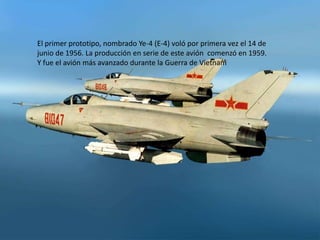 El primer prototipo, nombrado Ye-4 (E-4) voló por primera vez el 14 de
junio de 1956. La producción en serie de este avión comenzó en 1959.
Y fue el avión más avanzado durante la Guerra de Vietnam
 