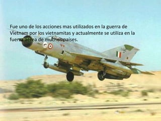 Fue uno de los acciones mas utilizados en la guerra de
Vietnam por los vietnamitas y actualmente se utiliza en la
fuerza aérea de muchos países.
 