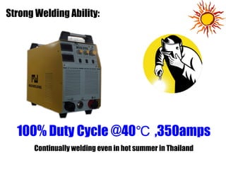 100% Duty Cycle @40 ,350amps℃
Continually welding even in hot summer in Thailand
Strong Welding Ability:
 
