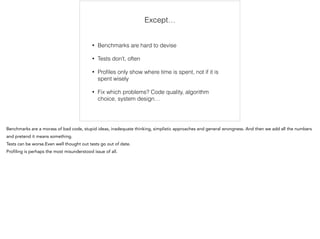 Except… 
• Benchmarks are hard to devise 
• Tests don’t, often 
• Profiles only show where time is spent, not if it is 
spent wisely 
• Fix which problems? Code quality, algorithm 
choice, system design… 
Benchmarks are a morass of bad code, stupid ideas, inadequate thinking, simplistic approaches and general wrongness. And then we add all the numbers 
and pretend it means something. 
Tests can be worse.Even well thought out tests go out of date. 
Profiling is perhaps the most misunderstood issue of all. 
 