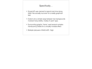 Specifically… 
• Scratch/Pi was claimed to spend most time doing 
bitblt. Not actually true even for a totally graphical 
test. 
• Code to do a simple swap between two backgrounds 
involved many bitblts, mostly of ‘paint’ type. 
• Surrounding graphic ‘frame’ used several complex 
translucency bitblts for a virtually invisible effect 
• Multiple (ab)uses of #isKindOf:. Sigh. 
 