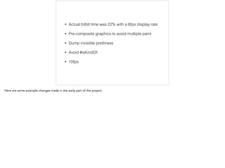 • Actual bitblt time was 22% with a 6fps display rate 
• Pre-composite graphics to avoid multiple paint 
• Dump invisible prettiness 
• Avoid #isKindOf: 
• 10fps 
Here are some example changes made in the early part of the project. 
 