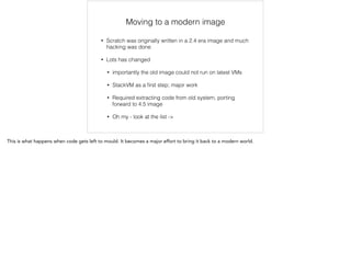 Moving to a modern image 
• Scratch was originally written in a 2.4 era image and much 
hacking was done 
• Lots has changed 
• importantly the old image could not run on latest VMs 
• StackVM as a first step; major work 
• Required extracting code from old system, porting 
forward to 4.5 image 
• Oh my - look at the list -> 
This is what happens when code gets left to mould. It becomes a major effort to bring it back to a modern world. 
 