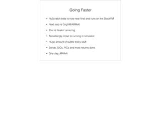 Going Faster 
• NuScratch beta is now near final and runs on the StackVM 
• Next step is CogVM/ARMv6 
• Eliot is freakin’ amazing 
• Tantalisingly close to running in simulator 
• Huge amount of subtle tricky stuff 
• Sends, SICs, PICs and most returns done 
• One day, ARMv8 
 
