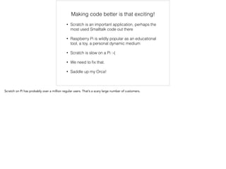 Making code better is that exciting! 
• Scratch is an important application, perhaps the 
most used Smalltalk code out there 
• Raspberry Pi is wildly popular as an educational 
tool, a toy, a personal dynamic medium 
• Scratch is slow on a Pi :-( 
• We need to fix that. 
• Saddle up my Orca! 
Scratch on Pi has probably over a million regular users. That’s a scary large number of customers. 
 