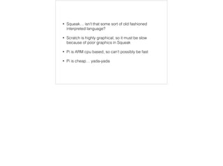 • Squeak… isn’t that some sort of old fashioned 
interpreted language? 
• Scratch is highly graphical, so it must be slow 
because of poor graphics in Squeak 
• Pi is ARM cpu based, so can’t possibly be fast 
• Pi is cheap… yada-yada 
 