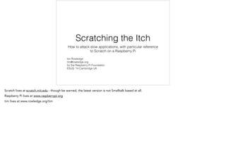 Scratching the Itch 
How to attack slow applications, with particular reference 
to Scratch on a Raspberry Pi 
tim Rowledge 
tim@rowledge.org 
for the Raspberry Pi Foundation 
ESUG ’14 Cambridge UK 
Scratch lives at scratch.mit.edu - though be warned, the latest version is not Smalltalk based at all. 
Raspberry Pi lives at www.raspberrypi.org 
tim lives at www.rowledge.org/tim 
 