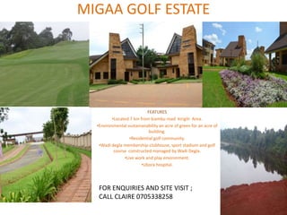 MIGAA GOLF ESTATE
FEATURES
•Located 7 km from kiambu road kirigiti Area.
•Environmental sustainanability an acre of green for an acre of
building.
•Residential golf community.
•Wadi degla membership-clubhouse, sport stadium and golf
course constructed managed by Wadi Degla.
•Live work and play environment.
•Ubora hospital.
FOR ENQUIRIES AND SITE VISIT ;
CALL CLAIRE 0705338258
 
