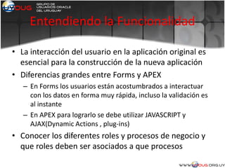 Entendiendo la Funcionalidad
• La interacción del usuario en la aplicación original es
esencial para la construcción de la nueva aplicación
• Diferencias grandes entre Forms y APEX
– En Forms los usuarios están acostumbrados a interactuar
con los datos en forma muy rápida, incluso la validación es
al instante
– En APEX para lograrlo se debe utilizar JAVASCRIPT y
AJAX(Dynamic Actions , plug-ins)
• Conocer los diferentes roles y procesos de negocio y
que roles deben ser asociados a que procesos
 