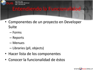 Entendiendo la Funcionalidad
• Componentes de un proyecto en Developer
Suite
– Forms
– Reports
– Menues
– Libraries (pll, objects)
• Hacer lista de los componentes
• Conocer la funcionalidad de éstos
 