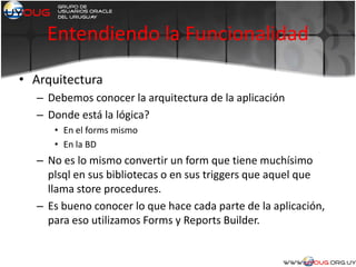 Entendiendo la Funcionalidad
• Arquitectura
– Debemos conocer la arquitectura de la aplicación
– Donde está la lógica?
• En el forms mismo
• En la BD
– No es lo mismo convertir un form que tiene muchísimo
plsql en sus bibliotecas o en sus triggers que aquel que
llama store procedures.
– Es bueno conocer lo que hace cada parte de la aplicación,
para eso utilizamos Forms y Reports Builder.
 