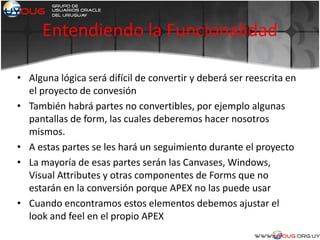 Entendiendo la Funcionalidad
• Alguna lógica será difícil de convertir y deberá ser reescrita en
el proyecto de convesión
• También habrá partes no convertibles, por ejemplo algunas
pantallas de form, las cuales deberemos hacer nosotros
mismos.
• A estas partes se les hará un seguimiento durante el proyecto
• La mayoría de esas partes serán las Canvases, Windows,
Visual Attributes y otras componentes de Forms que no
estarán en la conversión porque APEX no las puede usar
• Cuando encontramos estos elementos debemos ajustar el
look and feel en el propio APEX
 
