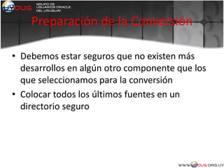 Preparación de la Conversión
• Debemos estar seguros que no existen más
desarrollos en algún otro componente que los
que seleccionamos para la conversión
• Colocar todos los últimos fuentes en un
directorio seguro
 