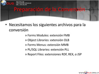 Preparación de la Conversión
• Necesitamos los siguientes archivos para la
conversión
» Forms Modules: extensión FMB
» Object Libraries: extensión OLB
» Forms Menus: extensión MMB
» PL/SQL Libraries: extensión PLL
» Report Files: extensiones RDF, REX, o JSP
 