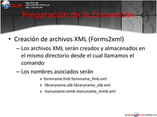 Preparación de la Conversión
• Creación de archivos XML (Forms2xml)
– Los archivos XML serán creados y almacenados en
el mismo directorio desde el cual llamamos el
comando
– Los nombres asociados serán
» formname.fmb formname_fmb.xml
» libraryname.olb libraryname_olb.xml
» menuname.mmb menuname_mmb.xml
 