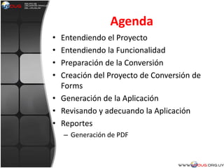 Agenda
• Entendiendo el Proyecto
• Entendiendo la Funcionalidad
• Preparación de la Conversión
• Creación del Proyecto de Conversión de
Forms
• Generación de la Aplicación
• Revisando y adecuando la Aplicación
• Reportes
– Generación de PDF
 