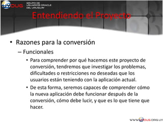 Entendiendo el Proyecto
• Razones para la conversión
– Funcionales
• Para comprender por qué hacemos este proyecto de
conversión, tendremos que investigar los problemas,
dificultades o restricciones no deseadas que los
usuarios están teniendo con la aplicación actual.
• De esta forma, seremos capaces de comprender cómo
la nueva aplicación debe funcionar después de la
conversión, cómo debe lucir, y que es lo que tiene que
hacer.
 
