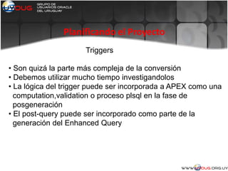 Planificando el Proyecto
Triggers
• Son quizá la parte más compleja de la conversión
• Debemos utilizar mucho tiempo investigandolos
• La lógica del trigger puede ser incorporada a APEX como una
computation,validation o proceso plsql en la fase de
posgeneración
• El post-query puede ser incorporado como parte de la
generación del Enhanced Query
 