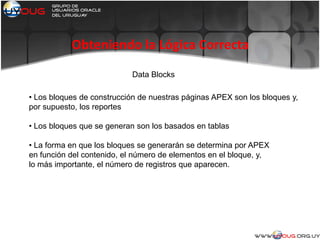 Obteniendo la Lógica Correcta
Data Blocks
• Los bloques de construcción de nuestras páginas APEX son los bloques y,
por supuesto, los reportes
• Los bloques que se generan son los basados en tablas
• La forma en que los bloques se generarán se determina por APEX
en función del contenido, el número de elementos en el bloque, y,
lo más importante, el número de registros que aparecen.
 