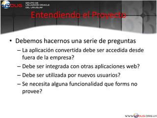Entendiendo el Proyecto
• Debemos hacernos una serie de preguntas
– La aplicación convertida debe ser accedida desde
fuera de la empresa?
– Debe ser integrada con otras aplicaciones web?
– Debe ser utilizada por nuevos usuarios?
– Se necesita alguna funcionalidad que forms no
provee?
 