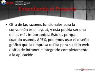 Entendiendo el Proyecto
• Otra de las razones funcionales para la
conversión es el layout, y esta podría ser una
de las más importantes. Esto es porque
cuando usamos APEX, podemos usar el diseño
gráfico que la empresa utiliza para su sitio web
o sitio de intranet e integrarlo completamente
a la aplicación.
 