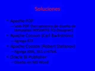 Soluciones
• Apache FOP
–Solo PDF (herramienta de diseño de
templates WYSIWYG FO-Designer)
• Apache Cocoon (Carl Backstrom)
–Agrega RTF
• Apache Cocoon (Robert Stefanov)
–Agrega XML, XLS y HTML
• Oracle BI Publisher
–Diseño en MS Word
 