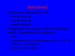 Soluciones
• Soluciones basadas en URL
–Oracle Reports
–Crystal Reports
–Jasper Reports
• Integración con Jasper Reports (Dietmar
Aust) (Diseñando con iReports)
–URL
–Utilizando la BD como proxy (via UTL_HTTP)
solución más segura
–Generando un blob
 