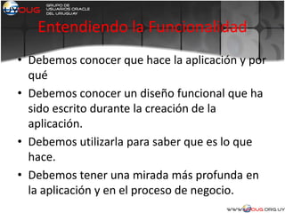 Entendiendo la Funcionalidad
• Debemos conocer que hace la aplicación y por
qué
• Debemos conocer un diseño funcional que ha
sido escrito durante la creación de la
aplicación.
• Debemos utilizarla para saber que es lo que
hace.
• Debemos tener una mirada más profunda en
la aplicación y en el proceso de negocio.
 