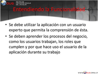 Entendiendo la Funcionalidad
• Se debe utilizar la aplicación con un usuario
experto que permita la comprensión de ésta.
• Se deben aprender los procesos del negocio,
como los usuarios trabajan, los roles que
cumplen y por que hace uso el usuario de la
aplicación durante su trabajo
 