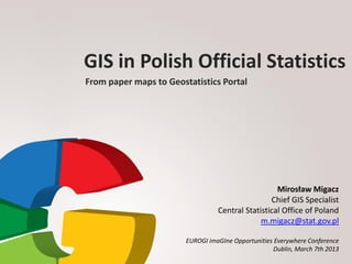 GIS in Polish Official Statistics
From paper maps to Geostatistics Portal




                                                    Mirosław Migacz
                                                  Chief GIS Specialist
                                  Central Statistical Office of Poland
                                               m.migacz@stat.gov.pl

                        EUROGI imaGIne Opportunities Everywhere Conference
                                                     Dublin, March 7th 2013
 