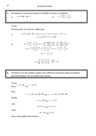 10

1.

ΜΙΓΑΔΙΚΟΙ ΑΡΙΘΜΟΙ

Να γραφούν σε καρτεσιανή μορφή και να βρεθεί το μέτρο των μιγαδικών
1 + 4i
2−i
z = (1 + 3i)2i − 5(2 − i)
w=
+
α.
β.
1 − 2i 1 + 2i

ΛΥΣΗ
Κάνοντας όλες τις επιτρεπτές πράξεις έχω:
z = (1 + 3i)2i − 5(2 − i) ⇔ z = 2i − 6 − 10 + 5i ⇔ z = −16 + 7 i .

α.

z = (− ) 2 +7 2 = 305
16

1 + 4i
2−i
(1 + 4i)(1 + 2i) (2 − i)(1 − 2i)
+
⇔w=
+
⇔
1 − 2i 1 + 2i
(1 − 2i)(1 + 2i) (1 − 2i)(1 + 2i)
1 + 2i + 4 i − 8 2 − 4i − i − 2
− 7 + 6 i 5i
⇔w=
+
⇔w=
− ⇔
2
2
2
2
5
5
1 +2
1 +2
7 1
⇔w=− + i
5 5

w=

β.

2

2

50
 7 1
w = −  +   =
= 2
5
 5 5

2.

Να δείξετε ότι αν δύο μιγαδικοί αριθμοί έχουν άθροισμα πραγματικό αριθμό και διαφορά
φανταστικό αριθμό, τότε οι μιγαδικοί είναι συζυγείς.

ΛΥΣΗ
Έστω

z 1 = α + βi

και

z 2 = γ + δi

.

Έχω:
z 1 + z 2 = (α + γ) + (β + δ)i και z1 − z 2 = (α − γ) + (β − δ)i .

Επειδή
z 1 + z 2 ∈ R και z 1 − z 2 ∈ I ,

είναι
β + δ = 0 και α − γ = 0 ,

οπότε
β =−
δ

Άρα οι δύο μιγαδικοί είναι συζυγείς.

και α = γ

 