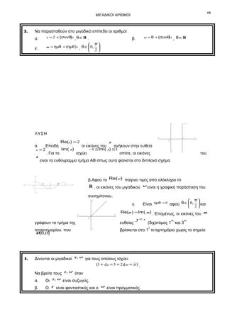 11

ΜΙΓΑΔΙΚΟΙ ΑΡΙΘΜΟΙ

Να παρασταθούν στο μιγαδικό επίπεδο οι αριθμοί

3.

α.

z = 2 + (συνθ)i , θ ∈ R .

γ.

m = ημθ + (ημθ )i , θ ∈  0,




w = θ + (συνθ)i , θ ∈ R

β.

π

2

y

x=2

ΛΥΣΗ
x΄

z

Re(z ) = 2

α.
Επειδή
οι εικόνες του
ανήκουν στην ευθεία
Im( z )
− ≤ Im( z ) ≤1
1
x =2
. Για το
ισχύει
οπότε, οι εικόνες

z

ð
2

x ´
0

ð

3 ð
2

του

β.Αφού το Re(w) παίρνει τιμές από ολόκληρο το
2 ð

R , οι εικόνες του μιγαδικού w είναι η γραφική παράσταση του

x

-1
y´

συνημίτονου.
y

x´

γράφουν το τμήμα της
τεταρτημορίου. που
O (0,0)

Re(m ) = Im( m ) . Επομένως, οι εικόνες του

ευθείας
y´

 π
Είναι ημθ > 0 αφού θ ∈  0, 2  και



γ.
x

0

4.

y΄

είναι το ευθύγραμμο τμήμα ΑΒ όπως αυτό φαίνεται στο διπλανό σχήμα

y

1

x

2
0

y=x

ο

(1 + i)z = 3 + 2i(w + w ) .

Να βρείτε τους z, w όταν
Οι z, w είναι συζυγείς.

β.

Ο

ου

βρίσκεται στο 1 τεταρτημόριο χωρίς το σημείο

Δίνονται οι μιγαδικοί z, w για τους οποίους ισχύει

α.

ου

(διχοτόμος 1 και 3

m

z είναι φανταστικός και ο w είναι πραγματικός.

 