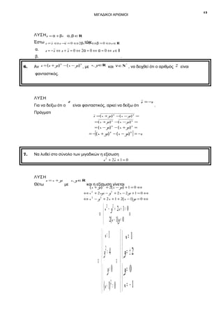13

ΜΙΓΑΔΙΚΟΙ ΑΡΙΘΜΟΙ

ΛΥΣΗ z = α + βi α, β ∈R
Έστω z = z ⇔ z −,z = 0 ⇔ 2βi τότε⇔β = 0 ⇔ z ∈R
=0
α.
β.
6.

z = − z ⇔ z + z = 0 ⇔ 2α = 0 ⇔ α = 0 ⇔ z ∈ I

.

ν
ν
*
Αν z = (z + yi) − ( x − yi) , με x, y ∈R και ν ∈Ν , να δειχθεί ότι ο αριθμός

φανταστικός.

ΛΥΣΗ
Για να δείξω ότι ο

z

είναι φανταστικός, αρκεί να δείξω ότι

Πράγματι

z = −z

z =( x + yi) ν −( x − yi) ν =
=( x + yi) ν −( x − yi) ν =

= ( x − yi) ν − ( x + yi) ν =

[

]

= − ( x + yi) ν − ( x − yi) ν = −z

7.

Να λυθεί στο σύνολο των μιγαδικών η εξίσωση
z 2 + 2z + 1 = 0

ΛΥΣΗ
Θέτω

z = x + yi

με

x, y ∈R

και η εξίσωση γίνεται
2

( x + yi) + 2( x − yi) + 1 = 0 ⇔

⇔ x 2 + 2 xyi − y 2 + 2 x − 2 yi + 1 = 0 ⇔

⇔ x 2 − y 2 + 2 x + 1 + 2( x − 1) yi = 0 ⇔

 x 2 − y 2 + 2x + 1 = 0
⇔
⇔
 2(x − 1) y = 0

 x= 1
 2
y = 4
⇔ ⇔
  y= 0
  (x + 1)2 = 0


 x= 1

  y= ± 2

  y= 0
x= −1


.

z

είναι

 