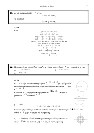 15

ΜΙΓΑΔΙΚΟΙ ΑΡΙΘΜΟΙ

10. Αν για τους μιγαδικούς z, w ισχύει
z − =1 − w
w
z

,

z =
1

.

να δειχθεί ότι
w =
1

ή

ΛΥΣΗ
Είναι

z −w =1 −z w ⇔

⇔ z −w

2

= 1 −z w

2

⇔

⇔( z − w)( z − w) = (1 − z w)(1 − z w) ⇔

⇔ ( z − w)( z − w ) = (1 − z w)(1 − zw ) ⇔

⇔ zz − zw − z w + ww = 1 − zw − z w + zz ww ⇔
⇔ zz + ww −1 − zz ww = 0 ⇔
⇔ zz −1 − ww ( zz −1) = 0 ⇔
⇔( zz −1)(1 − ww ) = 0 ⇔

(

⇔ z

2

)(

−1 1 − w

⇔z =1

ή

2

) =0 ⇔

w =
1

.

11. Να παραστήσετε στο μιγαδικό επίπεδο τις εικόνες των μιγαδικών
z −2 +3i =3

α.
γ.

β.

z για τους οποίους ισχύει

z + 2 + i <2

1 ≤ z <2
y

ΛΥΣΗ
α.

x΄

x

(1. Γνωρίζω ότι η
ρ
εξίσωση του κύκλου με κέντρο Κ εικόνα του μιγαδικού και ακτίνα
, είναι
η

Η ισότητα που έχει δοθεί γράφεται

2

z −(2 −3i) =3

z −z0 =ρ

.

Επομένως, η (1. περιγράφει κύκλο με κέντρο
ρ =3
2 − 3i
μιγαδικού
και ακτίνα
.

Κ 2,− )
(
3

-3

y΄

, εικόνα του

y

-2
x΄

x
-1

β.

Είναι

z + 2 + i < 2 ⇔ z − (− − i ) < 2
2

y΄

.
( 2 1
Επομένως, πρόκειται για τα σημεία κυκλικού δίσκου με κέντρο το σημείο Κ − ,− ) και
ακτίνα ρ = 2 χωρίς τα σημεία της περιφέρειας.
γ.

Η ανισότητα

z ≤
2

προσδιορίζει τα σημεία κυκλικού δίσκου με

κέντρο O (0,0) και ακτίνα 2, μαζί με τα σημεία της περιφέρειας.

y

x΄

-1

1

y΄

2

x

 