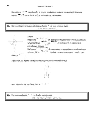 16

ΜΙΓΑΔΙΚΟΙ ΑΡΙΘΜΟΙ
z ≥
1

Η ανισότητα

προσδιορίζει τα σημεία που βρίσκονται εκτός του κυκλικού δίσκου με

κέντρο O (0,0) και ακτίνα 1, μαζί με τα σημεία της περιφέρειας.

12. Να προσδιορίσετε τους μιγαδικούς αριθμούς z για τους οποίους ισχύει :
z −1 = z −i = z +3i

y

ΛΥΣΗ
Η εξίσωση

1
x΄

x

0

τμήματος ΑΒ με
Η εξίσωση

-3
y΄

εξίσωση

Α1,0)
(

(1. περιγράφει τη μεσοκάθετο του ευθυγράμμου

και
y=x
επίπεδο έχει εξίσωση
.

1

y =−
1

z − = z −i
1

z −i = z +3i

τμήματος ΒΓ με

Γ0,− )
(
3

.

Β0,1)
(

. Η ευθεία αυτή σε καρτεσιανό

(2. περιγράφει τη μεσοκάθετο του ευθυγράμμου
. Η ευθεία αυτή στο καρτεσιανό επίπεδο έχει

.

Αφού οι (1., (2. πρέπει να ισχύουν ταυτόχρονα, προκύπτει το σύστημα

 y = x  x −= 1
 ⇔
 y −= 1  y −= 1
Άρα, ο ζητούμενος μιγαδικός είναι ο z = −1 − i .

13. Για τους μιγαδικούς z1 , z 2 να δειχθεί η ισοδυναμία
2

2

2

z1 + z2 = z1 + z2 ⇔ z1 + z2 = z1 − z2 .

 