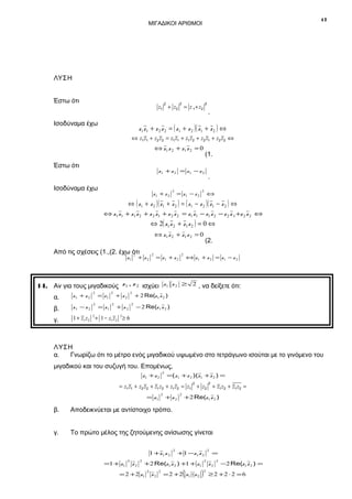 17

ΜΙΓΑΔΙΚΟΙ ΑΡΙΘΜΟΙ

ΛΥΣΗ
Έστω ότι

2

2

2

z1 + z2 = z 1 + z2

Ισοδύναμα έχω

.

z1 z1 + z 2 z 2 = ( z1 + z 2 )( z1 + z 2 ) ⇔
⇔ z1 z1 + z2 z2 = z1 z1 + z1 z2 + z2 z1 + z2 z2 ⇔

⇔ z1 z 2 + z 1 z 2 = 0

Έστω ότι

(1.

z1 + z 2 = z1 − z 2

Ισοδύναμα έχω

z1 + z 2

2

= z1 − z 2

.

2

⇔

⇔ ( z 1 + z 2 )( z 1 + z 2 ) = ( z 1 − z 2 )( z 1 − z 2 ) ⇔
⇔ z1 z1 + z1 z 2 + z 2 z1 + z 2 z 2 = z1 z1 − z1 z 2 − z 2 z 1 +z 2 z 2 ⇔

⇔ 2( z1 z 2 + z1 z 2 ) = 0 ⇔
⇔ z1 z 2 + z1 z 2 = 0

Από τις σχέσεις (1.,(2. έχω ότι
2

+ z2

z1

2

= z1 + z 2

2

(2.

⇔ z1 + z 2 = z1 − z 2

14. Αν για τους μιγαδικούς z 1 , z 2 ισχύει z 1 z 2 ≥ 2 , να δείξετε ότι:
z1 + z 2

2

β.

z1 − z 2

2

γ.

1 + z1 z2 + 1 − z1 z2 ≥ 6

α.

2

= z1

2

= z1

2

2

+ z2

+ z2

2

+ 2 Re(z 1 z 2 )

− 2 Re(z 1 z 2 )

2

ΛΥΣΗ
α.
Γνωρίζω ότι το μέτρο ενός μιγαδικού υψωμένο στο τετράγωνο ισούται με το γινόμενο του
μιγαδικού και του συζυγή του. Επομένως,
2

z1 + z 2

=(z1 + z 2 )(z1 + z 2 ) =
2

2

= z1 z1 + z2 z2 + z1 z2 + z1 z2 = z1 + z2 + z1 z2 + z1 z2 =
= z1

2

+ z2

2

+2 Re(z1 z 2 )

β.

Αποδεικνύεται με αντίστοιχο τρόπο.

γ.

Το πρώτο μέλος της ζητούμενης ανίσωσης γίνεται
1 +z1 z 2

=1 + z1

2

z2

2

2

+1 −z1 z 2

+2 Re(z1 z 2 ) +1 + z1

= 2 + 2 z1

2

z2

2

(

= 2 + 2 z1 ⋅ z 2

2

=

2

)

z2

2

2

≥ 2 +2 ⋅ 2 = 6

−2 Re(z1 z 2 ) =

 