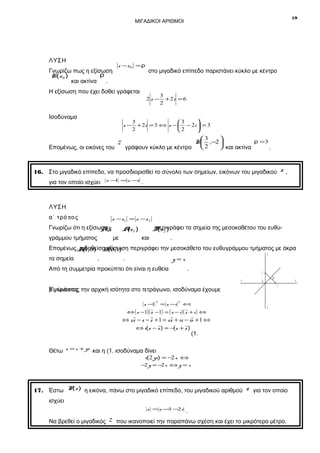 19

ΜΙΓΑΔΙΚΟΙ ΑΡΙΘΜΟΙ

ΛΥΣΗ

z −z 0 = ρ

Γνωρίζω πως η εξίσωση
ρ
K(z 0 )
και ακτίνα
.

στο μιγαδικό επίπεδο παριστάνει κύκλο με κέντρο

Η εξίσωση που έχει δοθεί γράφεται
2z −

Ισοδύναμα
z−

Επομένως, οι εικόνες του

3
+ 2i = 6
2

3
3

+ 2i = 3 ⇔ z −  − 2 i  = 3
2
2



3

ρ =3
K ,−2 
2
 και ακτίνα
γράφουν κύκλο με κέντρο 
.

z

16. Στο μιγαδικό επίπεδο, να προσδιορισθεί το σύνολο των σημείων, εικόνων του μιγαδικού z ,
για τον οποίο ισχύει

z − =z −
1
i

.

ΛΥΣΗ
α΄ τρό π ο ς

z − z1 = z − z 2

Γνωρίζω ότι η εξίσωση
AB
γράμμου τμήματος

περιγράφει τα σημεία της μεσοκαθέτου του ευθυB z2 )
(

Az1 )
(

με

και

.

Επομένως,A1,0) B 0,1) περιγράφει την μεσοκάθετο του ευθυγράμμου τμήματος με άκρα
η(δοθείσα εξίσωση
(
τα σημεία

,

.

y

y=x

Από τη συμμετρία προκύπτει ότι είναι η ευθεία

.

1
x΄

x

0

1

β΄ τρό π ο ς την αρχική ισότητα στο τετράγωνο, ισοδύναμα έχουμε
Υψώνοντας
z −1

2

= z −i

2

⇔

⇔ ( z −1)( z −1) = ( z − i )( z + i ) ⇔

y΄

⇔ z z − z − z + 1 = z z + iz − iz + 1 ⇔
⇔ i(z − z ) = −(z + z )

(1.

Θέτω z = x + yi και η (1. ισοδύναμα δίνει

i(2 yi) = −2 x ⇔

−2 y = −2 x ⇔ y = x

17. Έστω P(z ) η εικόνα, πάνω στο μιγαδικό επίπεδο, του μιγαδικού αριθμού

z για τον οποίο

ισχύει
z =z − − i
3 2

Να βρεθεί ο μιγαδικός

z

.

που ικανοποιεί την παραπάνω σχέση και έχει το μικρότερο μέτρο.

 