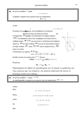 21

ΜΙΓΑΔΙΚΟΙ ΑΡΙΘΜΟΙ

18. Αν για τον μιγαδικό z ισχύει
z − +4i =2
1

,

να βρεθεί η ελάχιστη και η μέγιστη τιμή της παράστασης
A= z +2

.

ΛΥΣΗ

z

z − +4i =2
1

Οι εικόνες του μιγαδικού 4) που επαληθεύουν την εξίσωση
K(1,−
βρίσκονται πάνω σε κύκλο με κέντρο
και
A εκφράζει την απόσταση του τυχαίου σημείου
Η παράσταση
M ) που βρίσκεται πάνω στην περιφέρεια του κύκλου από το
(z

y

x ΄ P (- 2 ,0 )

1

2
σταθερό σημείο P(− ,0) και για να γίνει η απόσταση αυτή ελάχιστη
1
πρέπει το M να πάρει τη θέση M ενώ για να γίνει μέγιστη πρέπει

M

2
1
2
να πάρει τη θέση M , όπου M , M είναι τα σημεία όπου η PK

1

K

-4

τέμνει τον κύκλο.

M

Η απόσταση των σημείων P, K είναι
( PK ) =

x

0

2

y΄

( 1 − (−2)) 2 + ( −4 − 0 ) 2 = 25 = 5 .

Επειδή η ακτίνα του κύκλου είναι ρ = 2 θα έχω
(PM ) = 5 − 2 = 3 και (PM ) = 5 + 2 = 7 .
1
2
Επομένως
A = 3 και A = 7 .
min
max

Παρατήρηση : Αν ήθελα να π ρ ο σδι ορίσω και τα σημεία – μιγαδικούς για
τους ο π ο ί ο υς έχω την ελάχιστη και μέγιστη α πό σ τ αση θα έλυνα το
σύστημα κύκλου και ευθείας .
19. Αν για τον μιγαδικό z ισχύει :

z ≤
1

,

να προσδιορισθεί η ελάχιστη και η μέγιστη τιμή της παράστασης

ΛΥΣΗ
Είναι
Όμως,
οπότε
και
Άρα

z − ≤z + ≤z +
2
2
2

.

z ≤1 ⇔ z ≥− ⇔ − z ≥1
−
1
2

z − =2 −z
2

≥
1

z +2 ≤1 +2 =3

A= z +2

.

 