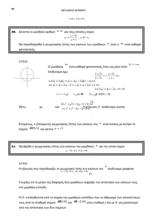 22

ΜΙΓΑΔΙΚΟΙ ΑΡΙΘΜΟΙ
1 ≤ z +2 ≤3

.

20. Δίνονται οι μιγαδικοί αριθμοί z, w για τους οποίους ισχύει
z − 2i
w=
z ≠ −i .
z +i ,
Να προσδιορισθεί ο γεωμετρικός τόπος των εικόνων των μιγαδικών

z όταν ο w είναι καθαρά

φανταστικός.

ΛΥΣΗ
Ο μιγαδικός

y

w

είναι καθαρά φανταστικός όταν και μόνο όταν

Ισοδύναμα έχω
x
0

.

z + 2i
z − 2i
=−
⇔
z − 2i
z +i

K (0 ,1 )
x΄

w = −w

⇔ (z + 2i)(z + i) = −(z − 2i)(z − i) ⇔

⇔ z z + iz + 2iz − 2 = −z z + iz + 2iz + 2 ⇔

y΄

⇔ 2z z + i(z − z ) − 4 = 0

z = x + yi

( x , y) ≠(0,− )
1

x, y ∈R

(1..

Θέτω

με

και

2( x 2 + y 2 ) − 4 y − 4 = 0 ⇔

. Η εξίσωση (1. ισοδύναμα γίνεται

⇔ x2 + y 2 − 2 y − 2 = 0 ⇔

.
Επομένως, ο ζητούμενος γεωμετρικός τόπος των εικόνων του
σημείο K(0,1) και ακτίνα

z είναι κύκλος με κέντρο το

ρ= 3

21. Να βρεθεί ο γεωμετρικός τόπος των εικόνων του μιγαδικού z για τον οποίο ισχύει
z −2 + z +2 =6

.

ΛΥΣΗ
Η εξίσωση που προσδιορίζει το γεωμετρικό τόπο των εικόνων του
z −2 + z − − ) =6
( 2

z

ισοδύναμα γράφεται

(1..

Γνωρίζω ότι το μέτρο της διαφοράς δύο μιγαδικών εκφράζει την απόσταση των εικόνων τους
στο μιγαδικό επίπεδο.
Η (1. επαληθεύεται από τα σημεία του μιγαδικού επιπέδου που το άθροισμα των αποστά-σεών
(
( 2
τους από τα σταθερά σημεία A2,0) και B − ,0) είναι σταθερό ( ίσο με 6. και μεγαλύτερο

από την απόσταση των δύο σημείων

 