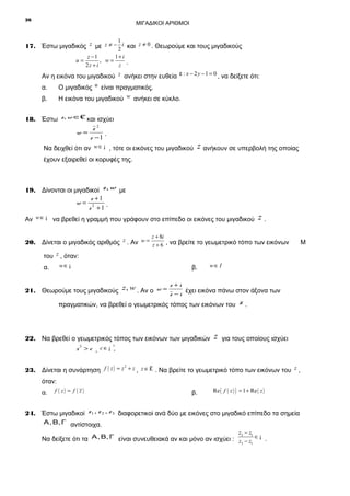 26

ΜΙΓΑΔΙΚΟΙ ΑΡΙΘΜΟΙ

1
17. Έστω μιγαδικός z με z ≠ − 2 i και z ≠ 0 . Θεωρούμε και τους μιγαδικούς
u=

z −1
1+ i
, w=
2z + i
z .

Αν η εικόνα του μιγαδικού z ανήκει στην ευθεία ε : x − 2 y − 1 = 0 , να δείξετε ότι:
α.

Ο μιγαδικός u είναι πραγματικός.

β.

Η εικόνα του μιγαδικού w ανήκει σε κύκλο.

/
18. Έστω z, w ∈C και ισχύει
z2
w=
.
z −1

Να δειχθεί ότι αν w ∈ ¡ , τότε οι εικόνες του μιγαδικού

z ανήκουν σε υπερβολή της οποίας

έχουν εξαιρεθεί οι κορυφές της.

19. Δίνονται οι μιγαδικοί z, w με
z +1
w= 2
z +1 .
Αν w ∈ ¡ να βρεθεί η γραμμή που γράφουν στο επίπεδο οι εικόνες του μιγαδικού

z.

z + 8i

20. Δίνεται ο μιγαδικός αριθμός z . Αν w = z + 6 , να βρείτε το γεωμετρικό τόπο των εικόνων
του z , όταν:
w∈ ¡

α.

β.

w∈ I

z +i
21. Θεωρούμε τους μιγαδικούς z, w . Αν ο w = z − i έχει εικόνα πάνω στον άξονα των

πραγματικών, να βρεθεί ο γεωμετρικός τόπος των εικόνων του

22. Να βρεθεί ο γεωμετρικός τόπος των εικόνων των μιγαδικών
z > c , c∈¡
3

z

z.

για τους οποίους ισχύει

*
+

2
23. Δίνεται η συνάρτηση f ( z ) = z + z , z ∈ £ . Να βρείτε το γεωμετρικό τόπο των εικόνων του z ,

όταν:
α.

f ( z) = f ( z )

β.

Re ( f ( z ) ) = 1 + Re ( z )

24. Έστω μιγαδικοί z 1 , z 2 , z 3 διαφορετικοί ανά δύο με εικόνες στο μιγαδικό επίπεδο τα σημεία
Α , Β, Γ αντίστοιχα.
z −z

2
1
Να δείξετε ότι τα Α , Β, Γ είναι συνευθειακά αν και μόνο αν ισχύει : z − z ∈ ¡ .
3
1

Μ

 