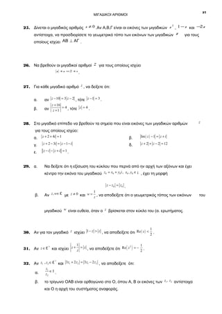 27

ΜΙΓΑΔΙΚΟΙ ΑΡΙΘΜΟΙ

2
2
25. Δίνεται ο μιγαδικός αριθμός z ≠ 0 .Αν Α,Β,Γ είναι οι εικόνες των μιγαδικών z , 1 − z και − z

αντίστοιχα, να προσδιορίσετε το γεωμετρικό τόπο των εικόνων των μιγαδικών z
οποίους ισχύει ΑΒ ⊥ ΑΓ .

26. Να βρεθούν οι μιγαδικοί αριθμοί
z +z = 2 + i

z

για τους

για τους οποίους ισχύει

.

27. Για κάθε μιγαδικό αριθμό z , να δείξετε ότι:
α.

αν z − 10 = 3 z − 2 , τότε z − 1 = 3 .

β.

αν z + 1 = 4 , τότε z = 4 .

z + 16

28. Στο μιγαδικό επίπεδο να βρεθούν τα σημεία που είναι εικόνες των μιγαδικών αριθμών
για τους οποίους ισχύει:
α.

z + 2 + 4i = 1

β.

Im ( z ) − 1 = z + i

γ.

z + 2 − 3i = z − 1 − i

δ.

z + 2 + z − 2 = 12

ε.

z

z −i − z +i =1.

29. α.

Να δείξετε ότι η εξίσωση του κύκλου που περνά από ην αρχή των αξόνων και έχει
κέντρο την εικόνα του μιγαδικού z0 = x0 + y0i , x0 , y0 ∈ ¡ , έχει τη μορφή
z − z0 = z 0 .

β.

1
Αν z, w∈ £ με z ≠ 0 και w = z , να αποδείξετε ότι ο γεωμετρικός τόπος των εικόνων

μιγαδικού w είναι ευθεία, όταν ο z βρίσκεται στον κύκλο του (α. ερωτήματος.

1
30. Αν για τον μιγαδικό z ισχύει 1 − z > z , να αποδείξετε ότι Re ( z ) < 2 .
1
1
2
*
31. Αν z ∈ £ και ισχύει z + z = z , να αποδείξετε ότι Re ( z ) = − 2 .
*
32. Αν z1 , z2 ∈ £ και 3z1 + 2 z2 = 3 z1 − 2 z2 , να αποδείξετε ότι:

α.

z1
∈Ι .
z2

β.

το τρίγωνο ΟΑΒ είναι ορθογώνιο στο Ο, όπου Α, Β οι εικόνες των z1 , z2 αντίστοιχα
και Ο η αρχή του συστήματος αναφοράς.

του

 