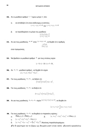 28

ΜΙΓΑΔΙΚΟΙ ΑΡΙΘΜΟΙ

33. Αν οι μιγαδικοί αριθμοί z1 , z2 έχουν μέτρο 1, τότε:
α.

να αποδείξετε ότι είναι ισοδύναμες οι ισότητες
z1 + z2 − z1 z2 + 1 = 0 και z1 + z2 + z1 z2 − 1 = 0

β.

να προσδιορίσετε το μέτρο του μιγαδικού
z1 + z 2 + z1 z2 − 1
z1 + z 2 − z1 z2 + 1

34. Αν για τους μιγαδικούς z, w είναι

z =w =
1

, να δειχθεί ότι ο αριθμός
z +w
1+z ⋅w

είναι πραγματικός.

35. Να βρεθούν οι μιγαδικοί αριθμοί z για τους οποίους ισχύει
z − 1 = z − 2i = z + 1 − 3i .

36. Αν z1 , z 2 μιγαδικοί αριθμοί , να δειχθεί ότι ισχύει
z1 z 2 + z 2 z1 ≤ z 1

2

2

+ z2

.

37. Για τους μιγαδικούς z1 , z 2 , να δείξετε ότι

( 1+ z ) ( 1+ w ) ≥ z − w
2

2

2

.

38. Για τους μιγαδικούς z1 , z 2 να δείξετε ότι
2

(

1 + z1 z2 ≤ 1 + z1

2

) (1+ z ) .
2

2

39. Αν για τους μιγαδικούς z1 , z 2 , z 3 ισχύει z1 = z2 = z3 = ρ > 0 , να δειχθεί ότι
z1 + z2 + z3 =

1
z1 z2 + z2 z3 + z3 z1
ρ

40. Για τους μιγαδικούς z1 , z 2 να δειχθούν οι παρακάτω σχέσεις :
2
Re(z1 z 2 ) = Re(z1 z 2 )
z1 + z 2 = z 1
α.
β.
2

2

z1 − z2 = z1 + z2 − 2 Re( z1 z2 )

δ.

z1 + z 2

+ z1 − z 2

+ z2

2

+ 2 Re(z 1 z 2 )

2

γ.

2

2

2

(

= 2 z1

2

+ z2

2

) (Κανόνας παραλληλογράμμου.

(Το δ ερώτημα να το ξέρω ως θεωρία γιατί είναι πολύ «δυνατό εργαλείο »

 