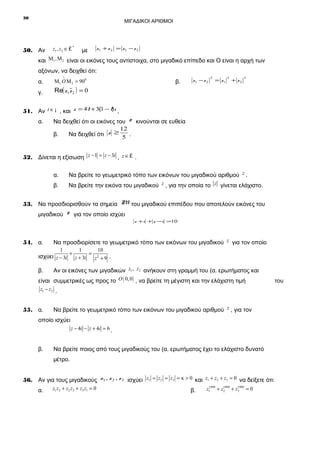 30

ΜΙΓΑΔΙΚΟΙ ΑΡΙΘΜΟΙ

50. Αν

z1 , z2 ∈ £ *

με

z1 + z 2 = z1 − z 2

και Μ1 , Μ 2 είναι οι εικόνες τους αντίστοιχα, στο μιγαδικό επίπεδο και Ο είναι η αρχή των
αξόνων, να δειχθεί ότι:
α.
γ.

∧

β.

Μ1 O Μ 2 = 900

Re( z1 z 2 ) = 0

z1 − z 2

2

= z1

2

+ z2

2

51. Αν t ∈ ¡ , και z = 4t + 3(1 − t)i ,
α.

Να δειχθεί ότι οι εικόνες του z κινούνται σε ευθεία
12
β.
Να δειχθεί ότι z ≥ 5 .

52. Δίνεται η εξίσωση z − 1 = z − 3i , z ∈ £ .
α.

Να βρείτε το γεωμετρικό τόπο των εικόνων του μιγαδικού αριθμού z .

β.

Να βρείτε την εικόνα του μιγαδικού z , για την οποία το z γίνεται ελάχιστο.

53. Να προσδιορισθούν τα σημεία M του μιγαδικού επιπέδου που αποτελούν εικόνες του
μιγαδικού

z για τον οποίο ισχύει
z +i + z −i =10

54. α.

Να προσδιορίσετε το γεωμετρικό τόπο των εικόνων του μιγαδικού z για τον οποίο

1
1
10
+
= 2
ισχύει z − 3i z + 3i z + 9 .

β.

Αν οι εικόνες των μιγαδικών z1 , z2 ανήκουν στη γραμμή του (α. ερωτήματος και

είναι συμμετρικές ως προς το O ( 0, 0 ) , να βρείτε τη μέγιστη και την ελάχιστη τιμή
z1 − z2 .

55. α.

Να βρείτε το γεωμετρικό τόπο των εικόνων του μιγαδικού αριθμού z , για τον

οποίο ισχύει
z − 4i − z + 4i = 6 .

β.

Να βρείτε ποιος από τους μιγαδικούς του (α. ερωτήματος έχει το ελάχιστο δυνατό
μέτρο.

56. Αν για τους μιγαδικούς z1 , z 2 , z 3 ισχύει z1 = z2 = z3 = κ > 0 και z1 + z2 + z3 = 0 να δείξετε ότι:
α.

z1 z2 + z2 z3 + z3 z1 = 0

β.

1999
z1 + z1999 + z1999 = 0
2
3

του

 