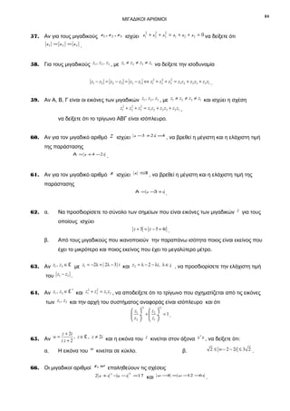 31

ΜΙΓΑΔΙΚΟΙ ΑΡΙΘΜΟΙ
2
2
2
57. Αν για τους μιγαδικούς z1 , z 2 , z 3 ισχύει z1 + z 2 + z 3 = z1 + z 2 + z 3 = 0 να δείξετε ότι

z1 = z 2 = z 3 .

58. Για τους μιγαδικούς z1 , z2 , z3 , με z1 ≠ z2 ≠ z3 ≠ z1 να δείξετε την ισοδυναμία
2
2
z1 − z2 = z2 − z3 = z3 − z1 ⇔ z12 + z2 + z3 = z1 z2 + z2 z3 + z3 z1 .

59. Αν Α, Β, Γ είναι οι εικόνες των μιγαδικών z1 , z2 , z3 , με z1 ≠ z2 ≠ z3 ≠ z1 και ισχύει η σχέση
2
2
z12 + z2 + z3 = z1 z2 + z2 z3 + z3 z1 ,

να δείξετε ότι το τρίγωνο ΑΒΓ είναι ισόπλευρο.
60. Αν για τον μιγαδικό αριθμό

z

ισχύει

z −3 +2 i =4

, να βρεθεί η μέγιστη και η ελάχιστη τιμή

της παράστασης
Α = z + 4 −2i

.

61. Αν για τον μιγαδικό αριθμό z ισχύει

z ≤
1

, να βρεθεί η μέγιστη και η ελάχιστη τιμή της

παράστασης
Α = z −3 +i

62. α.

.

Να προσδιορίσετε το σύνολο των σημείων που είναι εικόνες των μιγαδικών z για τους
οποίους ισχύει
z + 3 = z − 5 + 4i .

β.

Από τους μιγαδικούς που ικανοποιούν την παραπάνω ισότητα ποιος είναι εκείνος που
έχει το μικρότερο και ποιος εκείνος που έχει το μεγαλύτερο μέτρο.

63. Αν z1 , z2 ∈ £ με z1 = −2λ + ( 2λ − 3 ) i και z2 = λ − 2 − λi, λ ∈ ¡ , να προσδιορίσετε την ελάχιστη τιμή
του z1 − z2 .
*
2
2
64. Αν z1 , z2 ∈ £ και z1 + z2 = z1 z2 , να αποδείξετε ότι το τρίγωνο που σχηματίζεται από τις εικόνες

των z1 , z2 και την αρχή του συστήματος αναφοράς είναι ισόπλευρο και ότι
13

13

 z1 
 z2 
 ÷ +  ÷ =1.
 z2 
 z1 
z + 2i

65. Αν w = i z + 2 , z ∈ £ , z ≠ 2i και η εικόνα του z κινείται στον άξονα x ' x , να δείξετε ότι:
α.

Η εικόνα του w κινείται σε κύκλο.

2 ≤ w − 2 − 2i ≤ 3 2 .

β.

66. Οι μιγαδικοί αριθμοί z, w επαληθεύουν τις σχέσεις
2 z +i

2

−z −i

2

=17

και

w −4 = w −
12 −6i

.

 