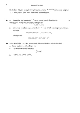 32

ΜΙΓΑΔΙΚΟΙ ΑΡΙΘΜΟΙ

Να βρεθεί η ελάχιστη και η μέγιστη τιμή της παράστασης

Α = z −w

καθώς και οι τιμές των

z, w για τις οποίες η πιο πάνω παράσταση γίνεται ελάχιστη.

67. α.

Θεωρούμε τους μιγαδικούς z, w και τις εικόνες τους Α, Β αντίστοιχα.

Ο η αρχή του συστήματος αναφοράς, να δείξετε ότι:

uuur uuu
r
ΟΑ ×ΟΒ = Re ( zw ) .

β.

Δίνονται οι μοναδιαίοι μιγαδικοί αριθμοί z1 , z2 , z3 και Α, Β, Γ οι εικόνες τους αντίστοιχα.
Αν ισχύει

z1 z2 ( z1 + z2 ) + z2 z3 ( z2 + z3 ) + z3 z1 ( z1 + z3 ) = 0 ,

να δείξετε ότι:

uuur uuu uuu
r
r

( ΟΑ + ΟΒ + ΟΓ )

2

uuur 2 uuu 2 uuu 2
r
r
= ΟΑ + ΟΒ + ΟΓ .

68. Έστω οι μιγαδικοί z1 , z 2 και Α,Β οι εικόνες τους στο μιγαδικό επίπεδο αντίστοιχα.
Αν Μ είναι το μέσο του ΑΒ να δείξετε ότι:
α.

Το Μ είναι εικόνα του μιγαδικού

β.

2 ΟΜ ΑΒ ≤ ΟΑ

→

→

→

2

→

+ ΟΒ

2

.

1
( z1 + z2 )
2

Αν

 