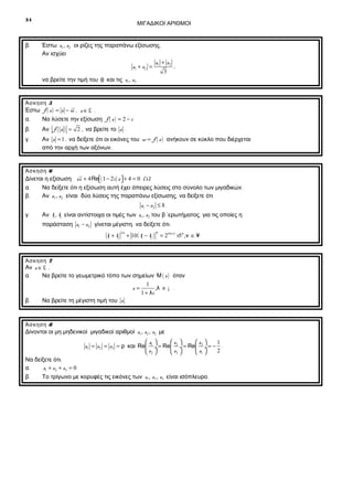 34

β.

ΜΙΓΑΔΙΚΟΙ ΑΡΙΘΜΟΙ

Έστω z1 , z2 οι ρίζες της παραπάνω εξίσωσης .
Αν ισχύει
z + z2
,
z1 + z 2 = 1
3
να βρείτε την τιμή του θ και τις z1 , z2 .

Άσκηση 5

Έστω f ( z ) = z − iz , z ∈ £ .
α.
Να λύσετε την εξίσωση f ( z ) = 2 − i
β.

Αν f ( z ) = 2 , να βρείτε το z .

γ.

Αν z = 1 , να δείξετε ότι οι εικόνες του w = f ( z ) ανήκουν σε κύκλο που διέρχεται
από την αρχή των αξόνων .

Άσκηση 6

Δίνεται η εξίσωση zz + 4 Re( 1 − 2i ) z  + 4 = 0 (1).


α.
Να δείξετε ότι η εξίσωση αυτή έχει άπειρες λύσεις στο σύνολο των μιγαδικών .
β.
Αν z1, z2 είναι δύο λύσεις της παραπάνω εξίσωσης , να δείξετε ότι
z1 − z2 ≤ 8 .
γ.

Αν t1, t2 είναι αντίστοιχα οι τιμές των z1 , z2 του β’ ερωτήματος , για τις οποίες η
παράσταση z1 − z2 γίνεται μέγιστη , να δείξετε ότι :
t1 + t2

2ν

ν

+ 10 ( t1 − t2 ) = 24 ν+1 ×5ν ,ν ∈ ¥

Άσκηση 7

Αν z ∈ £ ,
α.
Να βρείτε το γεωμετρικό τόπο των σημείων Μ ( z ) όταν
1
z=
,λ ∈ ¡ .
1 + λi
β.
Να βρείτε τη μέγιστη τιμή του z .

Άσκηση 8

Δίνονται οι μη μηδενικοί μιγαδικοί αριθμοί z1 , z2 , z3 με
z 
z 
z 
1
z1 = z2 = z3 = ρ και Re 1 ÷ = Re 2 ÷ = Re 3 ÷ = − .
2
 z2 
 z1 
 z3 

Να δείξετε ότι :
z1 + z2 + z3 = 0
α.
β.
Το τρίγωνο με κορυφές τις εικόνες των z1 , z2 , z3 είναι ισόπλευρο .

 