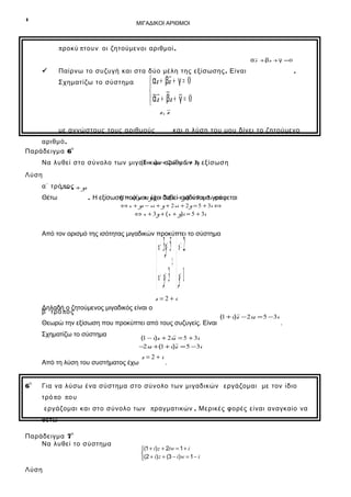 4

ΜΙΓΑΔΙΚΟΙ ΑΡΙΘΜΟΙ

π ροκύ π τουν οι ζητούμενοι αριθμοί .
α z +βz + γ =0



Παίρνω το συζυγή και στα δύο μέλη της εξίσωσης . Είναι

.

 αz + βz + γ = 0

 α z + βz + γ = 0

Σχηματίζω το σύστημα

z, z

με αγνώστους τους αριθμούς

και η λύση του μου δίνει το ζητούμενο

αριθμό .
ο
Παράδειγμα 6
(1 − i)z αριθμών η
Να λυθεί στο σύνολο των μιγαδικών+ 2iz = 5 + 3i εξίσωση

Λύση
α΄ τρό π ο x + yi
z =ς
Θέτω

(1 − i)( x + έχει 2i( x − yi) = 5 + 3 ⇔
. Η εξίσωση που μου yi) + δοθεί ισοδύναμαi γράφεται
⇔ x + yi − xi + y + 2 xi + 2 y = 5 + 3i ⇔

⇔ x + 3 y + ( x + y)i = 5 + 3i

Από τον ορισμό της ισότητας μιγαδικών προκύπτει το σύστημα

 x + 3y = 5  x = 2
 ⇔
 x + y= 3  y= 1

Δηλαδή ο ζητούμενος μιγαδικός είναι ο
β΄ τρό πο ς

z=2+i

Θεωρώ την εξίσωση που προκύπτει από τους συζυγείς. Είναι
Σχηματίζω το σύστημα

Από τη λύση του συστήματος έχω
η

6

(1 + i)z − 2iz = 5 − 3i

.

(1 − i)z + 2iz = 5 + 3i
−2iz + (1 + i)z = 5 −3i

z=2+i

.

Για να λύσω ένα σύστημα στο σύνολο των μιγαδικών εργάζομαι με τον ίδιο
τρό π ο π ο υ
εργάζομαι και στο σύνολο των πραγματικών . Μερικές φορές είναι αναγκαίο να
θέτω
ο

Παράδειγμα 7
Να λυθεί το σύστημα

Λύση

(1 + i) z + 2iw = 1 + i
(2 + i) z + (3 − i)w = 1 − i


 