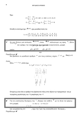 6

ΜΙΓΑΔΙΚΟΙ ΑΡΙΘΜΟΙ

Έχω
D=

1 + i 2i
= (1 + i)(3 − i) − 2i(2 + i) = 6 − 2i ≠ 0
2+i 3−i

Dz =

1 + i 2i
1+ i 1+ i
= 2 και Dw =
= 1 − 3i
1− i 3 − i
2 + i 1− i

Επειδή το σύστημα έχει D ≠ 0 , έχει μοναδική λύση την
1 4 2 
 D D   2 1 − 3i   3
( z, w) =  z , w ÷ = 
,
÷ =  + i, − i ÷ .
 D D   6 − 2i 6 − 2i   10 10 5 5 

η

7

Αν μου δίνουν μια ανίσωση
z = x + yi

P(z ) ≥ 0

, ό π ου

P(z )

π ολυώνυμο ως π ρος

z . Θέτω

και γράφω την π αράσταση +q ( x , y)i ≥ 0 ( καρτεσιανή . μορφή
g ( x , y) σε κανονική
g ( x , y) ≥ 0

ο πό τ ε

q ( x , y) = 0

και
ο
Παράδειγμα 8
z για τους ο ποίους ισχύει z 2 > 1 με Re(z ) ≠ 0
Να βρεθούν οι μιγαδικοί αριθμοί
Λύση
Θέτω z = x + yi , οπότε έχω
( x + yi)2 > 1 ⇔ x 2 − y2 + 2 xy > 1 ⇔

 x y >− 1  x > 1  x > 1 xή < − 1
⇔ ⇔ ⇔
2 xy= 0  y= 0  y= 0
22 2

Επομένως είναι όλοι οι αριθμοί που βρίσκονται πάνω στον άξονα των πραγματικών και με
τετμημένες μεγαλύτερες του 1 ή μικρότερες του –1.

η

8

Για να υ πο λογίσω δυνάμεις του
στη μορφή
i = −1
ο

Παράδειγμα 9

, διαιρώ τον εκθέτη

ν = 4κ + υ
2

και γνωρίζοντας ότι

i

ν

με το 4 και τον φέρνω

υ = 0,1,2,3

,
, έχω την τιμή της ο π οιασδή π οτε δύναμης .

 