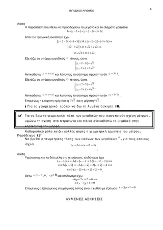 9

ΜΙΓΑΔΙΚΟΙ ΑΡΙΘΜΟΙ

Λύση
Η παράσταση που θέλω να προσδιορίσω το μέγιστο και το ελάχιστο γράφεται
Α = z − 5 + i = z − 2 − 2i − 3 + 3i

Από την τριγωνική ανισότητα έχω
z − 2 − 2i − −3 + 3i ≤ Α ≤ z − 2 − 2i + −3 + 3i ⇔
2 −3 2 ≤ Α ≤ 2 + 2 2 ⇔
⇔2 2≤Α≤4 2.

Εξετάζω αν υπάρχει μιγαδικός z1 τέτοιος, ώστε
 z1 − 2 − 2i = 2


.
 z1 − 5 + i = 2 2


Αντικαθιστώ z1 = x + yi και λύνοντας το σύστημα προκύπτει ότι z1 = 3 + i .
Εξετάζω αν υπάρχει μιγαδικός z2 τέτοιος, ώστε
 z2 − 2 − 2i = 2


.
 z2 − 5 + i = 4 2


Αντικαθιστώ z1 = x + yi και λύνοντας το σύστημα προκύπτει ότι z2 = 1 + 3i .
Επομένως η ελάχιστη τιμή είναι η 2 2 και η μέγιστη 4 2 .

( Για το γεωμετρικό τρό πο να δω τη λυμένη άσκηση 18.
η

12

Για να βρω το γεωμετρικό τό πο των μιγαδικών πο υ ικανο πο ι ού ν σχέση μέτρων ,
υψώνω τη σχέση στο τετράγωνο και τελικά αντικαθιστώ το μιγαδικό στην
καρτεσιανή του μορφή .

Καθοριστικό ρόλο π α ί ζε ι π ο λ λ έ ς φορές η γεωμετρική ερμηνεία του μέτρου .
ο
Παράδειγμα 12
z
Να βρεθεί ο γεωμετρικός τό πο ς των εικόνων των μιγαδικών , για τους ο ποίους
ισχύει

z −3i = z −2 +3i

.
Λύση
Υψώνοντας και τα δύο μέλη στο τετράγωνο, ισοδύναμα έχω

(z − 3i)(z + 3i) = (z − 2 + 3i)(z − 2 − 3i) ⇔
⇔3i(z − z ) = −3i(z − z ) − 2(z + z ) − 4 ⇔
⇔ 3i(z − z ) + (z + z ) + 2 = 0 .

Θέτω z = x + yi , x, y ∈ R και ισοδύναμα έχω

−6 y + 2 x + 2 = 0 ⇔
⇔ x −3 y +1 = 0

Επομένως ο ζητούμενος γεωμετρικός τόπος είναι η ευθεία με εξίσωση x −3 y +1 = 0

ΛΥΜΕΝΕΣ ΑΣΚΗΣΕΙΣ

 